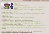Anonymous 03/20/23(Mon)20:29:04 No.72649367 140 KB PNG >tell her i did >be me >19 >watch the news >see story about dentist who killed his wife >later mom asks me if i watched the news >asks me if i saw the story about the dentist who killed his wife >tell her i did >asks me "what do you think happened" excuse me? >respond with "i think he killed his wife" >asks me "what do you think he should've done" >respond with "i think he shouldn't have killed her" >she responds with "yeah" >later she comes into my room and tells me "it's good to watch the news so that you can have an opinion on the news" am i autistic? is she autistic? is this normal human conversation? i think i hate talking now