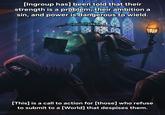7827 [Ingroup has] been told that their strength is a problem, their ambition a sin, and power is dangerous to wield. [This] is a call to action for [those] who refuse to submit to a [World] that despises them.