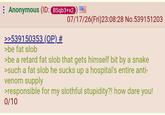 Anonymous (ID: BSqb3+x2 07/17/26(Fri)23:08:28 No.539151203 >>539150353 (OP) # >be fat slob >be a retard fat slob that gets himself bit by a snake >such a fat slob he sucks up a hospital's entire anti- venom supply >responsible for my slothful stupidity?! how dare you! 0/10