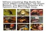 When creating Big Bads for your D&D campaign, rip from Bosch. I'm gonna choose #3, Spoon Ass Porridge Guy. 1 2 3 4 7 LO 5 6 8 9