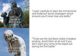 Sun Tzu's The Art of War in pop culture "Listen carefully to learn the immemorial and foolproof secret stratagem which ensures you'll never lose any battle." Sun Tzu's The Art of War in real life "Those are the dumbest rookie mistakes existing. Avoid them at all cost if you don't want your army to be wiped out during the first battle."