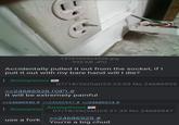 1516760424528.jpg 995 KB JPG Accidentally pulled it out from the socket, if I pull it out with my bare hand will I die? Anonymous 07/18/26(Sat)23:25:03 No.24686929 >>24686928 (OP) # It will be extremely painful >>24686940 # >>24686947 # >>24686974 # : Anonymo use a fork Anonymous 07/18/26(Sat)23:31:35 No.24686947 >>24686929 # You're a big chud