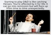 Starting to play D&D is like catching Herpes. You're affected by it for life, it can go into remission but will flare up from time to time unexpectedly. Why would you say something so controversial yet so brave?