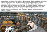 According to Greek Chronicler Kritovulos, While walking the ruins of the legendary city, Mehmed II expressed admiration for the ancient Trojan heroes. He famously declared that God had ordained him to avenge the city and its people against the Greeks, for their crimes at Troy. By conquering Constantinople and the remnants of the Byzantine Empire, Mehmed claimed he had finally settled a thousand year old debt against the descendants of the Greeks. What did we ever do to you? This is for Troy This GEET