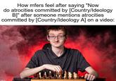 How mfers feel after saying "Now do atrocities committed by [Country/Ideology B]" after someone mentions atrocities committed by [Country/Ideology A] on a video: imgflip.com
