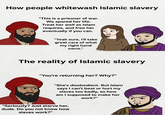 How people whitewash Islamic slavery "This is a prisoner of war. We spared her life. Treat her well as Islam requires, and free her eventually if you can. "Yeah sure, I'll take great care of what my right hand owns." The reality of Islamic slavery "You're returning her? Why?" "She's disobedient. But Islam says I can't beat or hurt my slaves too badly, so how am I supposed to make her work?" "Seriously? Just starve her, dude. Do you not know how slaves work?"