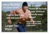 Horus! Be careful on planet Davin! Fulgrim! Don't play with that sword! Lorgar! You B!tch! My Emperor! Please tell the truth to your childrens about the warp danger! Magnus! DON'T SEND YOUR FUKKING EMAIL USING WARP!