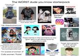 The WORST dude you know starterpack Overuses the word LARP deftones BERSERK the fur KENTARO MIURA + THE MANGA & THE ANIMÉ ل Tik Tok 2002wardrobe sub 5 trying to baggymaxx Affliction shirts bought from Shein/Temu "Y2k Olderbrothercore" AUTISM ZERO ZUCKER 150 What drinking white monster feels like: MONSTI ENERG ULTRA JEREMY MARK ROBINSON "Esoteric" "Niche" Me and you (I'm Batman btw) A MONSTER LINKIN PARK NEROY ULTRA LEGO JACK DANIELS No.7 Tennessee WHISKEY 70cl 40% Vol. cer Slipknot EVANESCENCE These memes in the comments on any "goth" girl's or girl being racist for attention's reels Fetishizes autism by either pretending to have it or wanting a GF with "a touch of the tism" (He's the most neurotypical mfer ever and bullied autistic kids) "I'm scared of women :3" Calls women "Foids" How it feels getting ready for the gym, having 2 energy drinks, and blasting white girl music 8 Wants a tungsten cube for some reason O. NESS RANCE DE NO CERS TEM ECHELO Goth Girl ZERO SUGAR -12 FL OZ (355 mL) - DIETARY SUPPLEMENT TEM Target demographic for goth girl spit energy drink wiki How