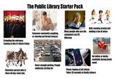 The Public Library Starter Pack Crowding the entrance; rushing in like it's Black Friday happy place Someone constantly coughing, or clearing out throat/sinuses Kids running around and Many people who use the making a ton of noise computers are PC illiterate Incoming Call Homeless person who is there all day, every day Never enough parking. People endlessly circling lot No tables or desks available during finals week Phone ringing at full volune. Takes 20 seconds to finally silence