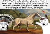 POV: You're a dog belonging to a Native American tribe in the 1500's coming to the realization that your place in the animal hierarchy has drastically changed