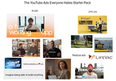 The YouTube Ads Everyone Hates Starter Pack Al ads a fully working app Google Gemini INSTANT REPLAY Build a website you love Imagine being able to build anything LIMU ads Liberty Mutual. INSURANCE LIMU EMU & DOUG voiceovers Medical ads 2 JMZU DJ LIBERTY Liberty Mutaxil That customize & save feeling Liberty Mutual LIFE VAC TOXIC POOP