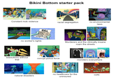 NEP Bikini Bottom starter pack STOP Constant mob violence OPEN FOREVER racial segregation no environmental laws BILL Breathing... 1.00 Talking5.00 Standing..... 10.00 Existing 2.00 Lollygagging... 2.00 Chewing 1.00 no worker's rights Murderers and the clinically insane roam the streets exexutions without trial corrupt police force + monsters everywhere natural disasters no healthcare for the uninsured cults