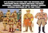 OVERSAMA IT'S ACTUALLY FITTING THAT THE ORIGINAL NAZI UNIFORMS WERE FORMER IMPERIAL COLONIAL UNIFORMS, PROBABLY THE MOST MORALLY WRONG GERMAN UNIFORMS UP TO THAT POINT