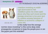 Anonymous (ID: qG5Qm8lx) 455 KB JPG 07/19/26(Sun) 21:25:02 No.62500983 >mention investing on reddit >get downvoted to hell >redditors gives me entire spiel about why they can't invest and the average american is too poor and it's useless anyway because of inflation or economic collapse or some s--- is this really how the average normie views investing? is this some deep state propaganda conspiracy to keep the people poor or are the goyim just this retarded?