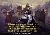 "I'll have no songs about how brave you died, Kingmaker. There's tens o' thousands dead on your account"- Ser Pate of Longleaf