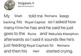 Volgases II @Armenian Emperor My Shah told me Romans keep Sacking his Royal Capital sol asked how many Cities he has and he said he just goes to the Ruins and Rebuilds Ktesiphon afterwards so I said it sounds like he's just feeding Royal Capitals to Romans and then his Heir started crying.