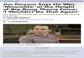 Anonymous 07/19/26(Sun)18:54:46 No.221896329 Jim Parsons Says He Was 'Miserable' at the Height of Big Bang Theory Fame: 'I Wouldn't Do That Again' The actor, 53, said he got in his head about the work he was doing By Meredith Wilshere | Published on July 18, 2026 09:58AM EDT 7 COMMENTS Jim Parsons on 'The Big Bang Theory'. Credit: Sonja Flemming/CBS/Getty IMG_4708.jpg 350 KB JPG >BluuHuuBluHuuuue I'm so unhappy I had to repeat Penny 50 times and get $160m in compensation and be treated as a comedic genius and can collect royalties for the rest of my life my mental can handle it BluuuuHuuueBluHuuuuuuuuueeeeWah Wah Waaah