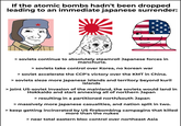 If the atomic bombs hadn't been dropped leading to an immediate japanese surrender: > soviets continue to absolutely steamroll Japanese forces in manchuria. > soviets take control over Korea, no korean war > soviet accelerate the CCP's victory over the KMT in China. > soviets sieze more japanese islands and territory beyond kuril islands > joint US-soviet invasion of the mainland, the soviets would land in Hokkaido and start annexing all of northern Japan > resulting in a partitioned north/south Japan > massively more japanese casualities, and nation split in two. > keep getting incinerated by US firebombing campagins that killed more than the nukes > near total eastern bloc control over northeast Asia
