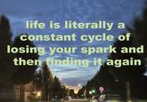 life is literally a constant cycle of losing your spark and then finding it again
