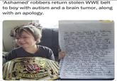 'Ashamed' robbers return stolen WWE belt to boy with autism and a brain tumor, along with an apology. CHAMPION We are So Sorry for taking your stuff Never in a million years would I have. expected I would have Stolen from a sick five year old. I have a 6 year old. -myself and am ashamed of what I did. You See life has had it's up's and down's for us were homeless and we were trying to Make a quick dollar or two We Never Wanted to steal a child's hope. We have everything from both Package's insind this pink tote I will knock on your door tell 90000 the Same do many barraged with Myself ashamed and deserve all the hate of the world Please find it in your heart's to togive US.