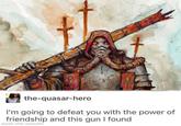 the-quasar-hero I'm going to defeat you with the power of friendship and this gun I found made with mematic