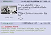 Anonymous 07/19/26(Sun)20:43:06 No. 18586755 "I have a list of 30 known communists working in the State Department." "Alright, Senator, may we see this list?" 63 KB JPG "No." Anonymous 07/19/26(Sun)20:47:17 No. 18586758 >>18586755 (OP) # >inb4 /pol/ shows up to tell us how McCarthy was an American patriot instead of a sociopath who ruined countless lives