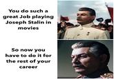 You do such a great Job playing Joseph Stalin in movies So now you have to do it for the rest of your career D
