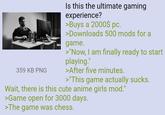359 KB PNG Is this the ultimate gaming experience? >Buys a 2000$ pc. >Downloads 500 mods for a game. >"Now, I am finally ready to start playing." >After five minutes. >"This game actually sucks. Wait, there is this cute anime girls mod." >Game open for 3000 days. >The game was chess.