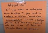 Attention! If You Stole a watermelon from building 7. you need to Contact a poison Control Center Immediately! It was a biology project and has been injected with the urine of Rats on Steroids. (hence its defamity)