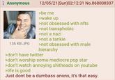 : Anonymous 136 KB JPG 12/05/21(Sun)02:12:31 No.868008307 >be me >wake up >not obsessed with nfts >not transphobic >not a nazi >not a tankie >not obsessed with male hierarchy >don't have twitter >don't worship some mediocre pop star >don't watch annoying s-------- on youtube >life is good Just dont be a dumbass anons, it's that easy.