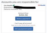 Accounts you are responsible for Uw Health Guarantor #3 Patients included: You Amount Due $494.90 Make a payment Can't pay all at once? Sign up to pay $248.00 per month Set up payment plan UWHealth