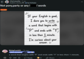 r/funComunitty .7h ago Academic_Grocery_996 Top 1% Poster Not pony,party or any I / words Fun post If your English is good, I dare you to write a word that begins with ☆ "P" and ends with "Y" in less than 1 minute. I'm curious about your KirbyFan445 - 7h ago Likes posting sts answer.♡ a word that begins with "P" and ends with "Y" in less then 1 minute. 389 Reply 8 Share