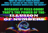 "WHY DO YOU LET YOUR PLAYERS ROLL AT THE END OF THE FIGHT WHEN ANY AMOUNT OF DAMAGE WOULD KILL THE ENEMY?" BECAUSE IT FEELS GOOD! THAT'S THE POWER OF THE- ILLUSION HOF NUMBERS imgflip.com Cane: ILLUSION OF NUMBERS!!