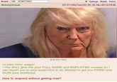 Board /r9k/ - ROBOT9001 Anonymous Settings Mobile Home 07/21/26(Tue)20:26:30 No.85141836 @KYFried Memes 809 KB PNG >Listen here, wagie! >You WILL give me your FULL NAME and EMPLOYEE number so I can report you to your supervisor in an attempt to get you FIRED and RUIN your livelihood. How to respond without getting mad?