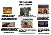 THE YEAR 5826 STARTERPACK - CHEWAO AND HIS SCOUTING EXPEDITION HAS RETURNED - HE FOUND NO NEW VILLAGES, BUT DISCOVERED SOME RUINS OF RUST -THE TIBWA YOU BOUGHT FOR TEN SIKTHS IS UNTRAINED, AND TOO UNRULY TO BE USED AS AN PACK ANIMAL - YOU MEDITATE ON THIS - THE CITY STATES OF SOTH AND GIZEN HAVE UNITED UNDER ONE BANNER - MAY THE GHAYRU BLESS THEIR FRIENDSHIP AND PEACE PROSPER IN THEIR LANDS - YOUR FRIEND ASKS YOU TO JOIN THEM IN EXPLORING AND SCAVENGING THE - IT'S SAID THAT THE BABAS HARVEST - THE TIBWA YOU BOUGHT FOR TEN SIKTHS CHASED RUINS OF RUST CHEWAO DISCOVERED HASN'T BEEN THIS PLENTIFUL SINCE THE AWAY TWO THIEVES FROM YOUR HUT GLOBAL EXODUS - YOU MEDITATE ON THIS - THE ELDERS ANNOUNCED A FESTIVITY - YOU LET IT SLEEP INSIDE