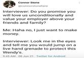 Connor Stone @connorstonehere Interviewer: Do you promise you will love us unconditionally and value your employer above your friends and family? Me: Haha no, I just want to make money. Interviewer: Look me in the eyes and tell me you would jump on a live hand grenade to protect this Wendy's. 9:45 AM 08 Jun 21 Twitter for Android
