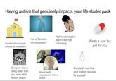 Having autism that genuinely impacts your life starter pack Expelled from multiple schools for meltdowns Has a "Sensitive nervous system" High functioning but doesn't feel high functioning Wants a cure but just for you Everyone else is doing better than you, even other autistic people Mental health dependant on fictional people Constantly feel like your making excuses for yourself