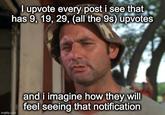 I upvote every post i see that has 9, 19, 29, (all the 9s) upvotes imgflip.com and i imagine how they will feel seeing that notification
