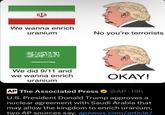 We wanna enrich uranium No you're terrorists We did 9/11 and we wanna enrich uranium OKAY! AP The Associated Press @AP 19h U.S. President Donald Trump approves a nuclear agreement with Saudi Arabia that may allow the kingdom to enrich uranium, two AP sources say. apnews.com/article/