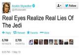 Anakin Skywalker @officialanakin Follow Real Eyes Realize Real Lies Of The Jedi Reply Retweet Favorite ***More 5,769 RETWEETS 2,705 FAVORITES 9:23 PM-1 May 13