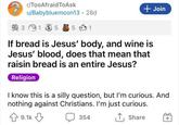 r/TooAfraid ToAsk u/Babybluemoon13.28d 3 135 5 1 + Join If bread is Jesus' body, and wine is Jesus' blood, does that mean that raisin bread is an entire Jesus? Religion I know this is a silly question, but I'm curious. And nothing against Christians. I'm just curious. 9.1k 354 ↑ Share +