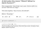 A kid asks his mom "Mom? What is dark Humor?" She responds: "see that man over there with no arms? Tell him to clap." The kid replies: "but mom, I'm blind!” Mom: "Exactly." 505 BEST COMMENTS 19 Share justforfun1820 12h Technically any humor the kid has ever known has been dark humor