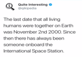 i Quite Interesting @qikipedia The last date that all living humans were together on Earth was November 2nd 2000. Since then there has always been someone onboard the International Space Station.