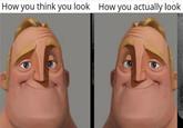 How you think you look How you actually look