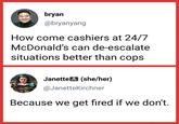 bryan @bryanyang How come cashiers at 24/7 McDonald's can de-escalate situations better than cops Janette (she/her) @JanetteKirchner Because we get fired if we don't.