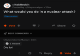 r/AskReddit Posted by u/Mayansaiyan • 10m What would you do in a nuclear attack? Discussion + Vote BEST COMMENTS ▾ Olivia Osborne Munoz • 10m > 1 Award Die lol 7 Share Reply Vote