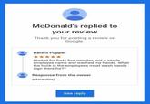 McDonald's replied to your review Thank you for posting a review on Google. Rarest Pupper Waited for forty five minutes, not a single employee came and washed my hands. What the heck is the employees must wash hands sign there for?? Response from the owner Interesting.... See reply