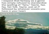 i respect that fantasy as a genre has simply refused to standardize the spelling of "fairy." faerie. fae. fay. fair folk. fayrie. just an F followed by whatever vowels you have in your heart The Feywild....