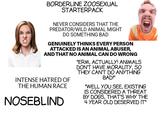BORDERLINE ZOOSEXUAL STARTERPACK NEVER CONSIDERS THAT THE PREDATOR/WILD ANIMAL MIGHT DO SOMETHING BAD GENUINELY THINKS EVERY PERSON ATTACKED IS AN ANIMAL ABUSER, AND THAT NO ANIMAL CAN DO WRONG INTENSE HATRED OF THE HUMAN RACE NOSEBLIND "ERM, ACTUALLY! ANIMALS DON'T HAVE MORALITY, SO THEY CAN'T DO ANYTHING BAD!" "WELL YOU SEE, EXISTING IS CONSIDERED A THREAT BY DOGS, THAT'S WHY THE 4 YEAR OLD DESERVED IT"