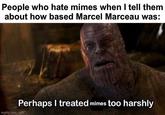 People who hate mimes when I tell them about how based Marcel Marceau was: imgflip.com Perhaps I treated mimes too harshly